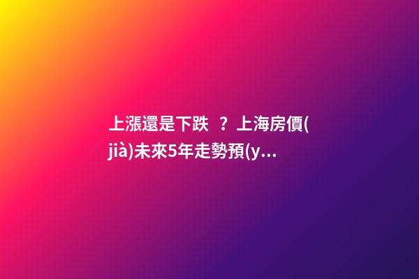 上漲還是下跌？上海房價(jià)未來5年走勢預(yù)測依據(jù)是什么？